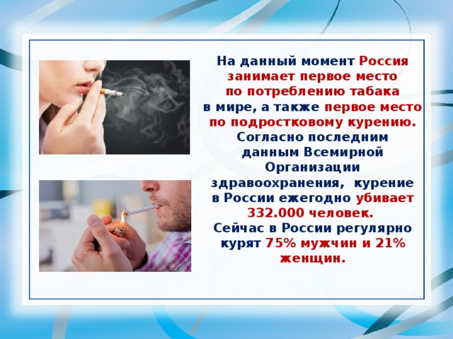 На данный момент Россия занимает первое место по потреблению табака в мире, а также первое место по подростковому курению. Согласно последним данным Всемирной Организации здравоохранения, курение в России ежегодно убивает 332.000 человек. Сейчас в России регулярно курят 75% мужчин и 21% женщин.
