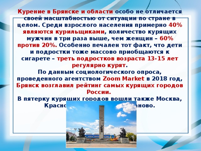 Курение в Брянске и области особо не отличается своей масштабностью от ситуации по стране в целом. Среди взрослого населения примерно 40% являются курильщиками , количество курящих мужчин в три раза выше, чем женщин – 60% против 20%. Особенно печален тот факт, что дети и подростки тоже массово приобщаются к сигарете – треть подростков возраста 13-15 лет регулярно курят . По данным социологического опроса, проведенного агентством Zoom Market в 2018 год, Брянск возглавил рейтинг самых курящих городов России. В пятерку курящих городов вошли также Москва, Краснодар, Волгоград и Иваново.