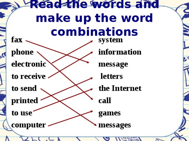 Read the words and make up the word combinations fax phone electronic to receive to send printed to use computer        system information message  letters the Internet call games messages         