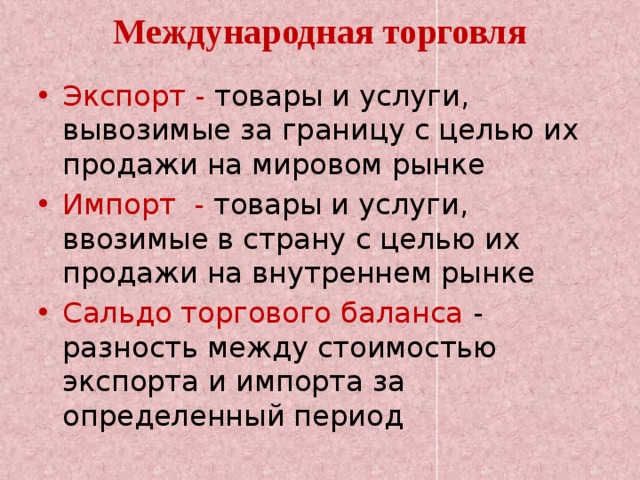 Международная торговля Экспорт - товары и услуги, вывозимые за границу с целью их продажи на мировом рынке Импорт - товары и услуги, ввозимые в страну с целью их продажи на внутреннем рынке Сальдо торгового баланса - разность между стоимостью экспорта и импорта за определенный период 