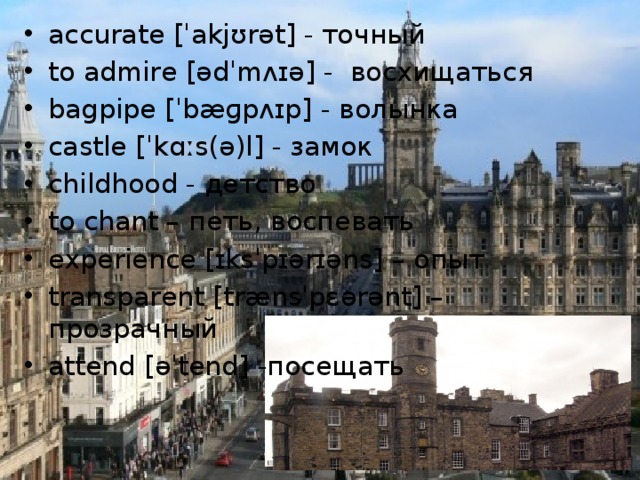 accurate [ˈakjʊrət] - точный to admire [ədˈmʌɪə] - восхищаться bagpipe [ˈbæɡpʌɪp] - волынка castle [ˈkɑːs(ə)l] - замок childhood - детство to chant – петь, воспевать experience [ɪksˈpɪərɪəns] – опыт transparent [trænsˈpɛərənt] – прозрачный attend [əˈtend] -посещать 