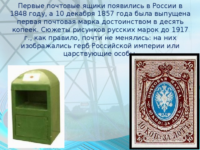 Первые почтовые ящики появились в России в 1848 году, а 10 декабря 1857 года была выпущена первая почтовая марка достоинством в десять копеек. Сюжеты рисунков русских марок до 1917 г., как правило, почти не менялись: на них изображались герб Российской империи или царствующие особы.    