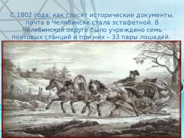 С 1802 года, как гласят исторические документы, почта в Челябинске стала эстафетной. В Челябинской округе было учреждено семь почтовых станций и при них – 33 пары лошадей.     