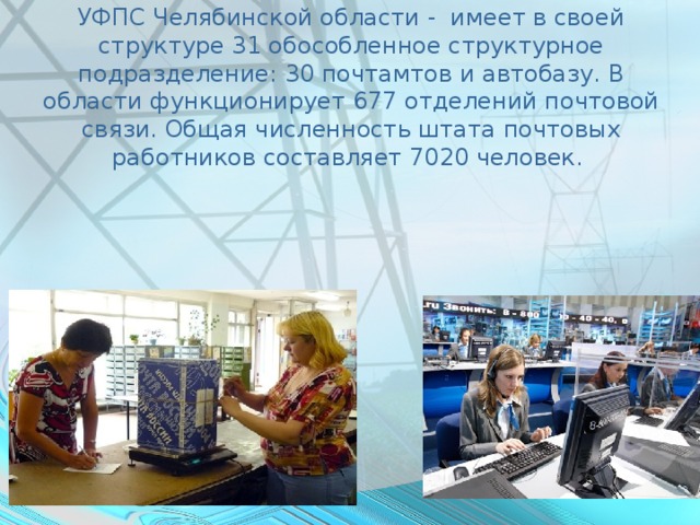 УФПС Челябинской области - имеет в своей структуре 31 обособленное структурное подразделение: 30 почтамтов и автобазу. В области функционирует 677 отделений почтовой связи. Общая численность штата почтовых работников составляет 7020 человек.    