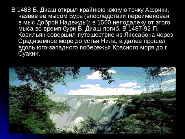 В 1488 Б. Диаш открыл крайнюю южную точку Африки, назвав ее мысом Бурь (впоследствии переименован в мыс Доброй Надежды); в 1500 неподалеку от этого мыса во время бури Б. Диаш погиб. В 1487-92 П. Ковильян совершил путешествие из Лиссабона через Средиземное море до устья Нила, а далее прошел вдоль юго-западного побережья Красного моря до г. Суакин.