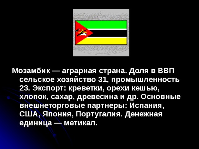 Мозамбик — аграрная страна. Доля в ВВП сельское хозяйство 31, промышленность 23. Экспорт: креветки, орехи кешью, хлопок, сахар, древесина и др. Основные внешнеторговые партнеры: Испания, США, Япония, Португалия. Денежная единица — метикал.