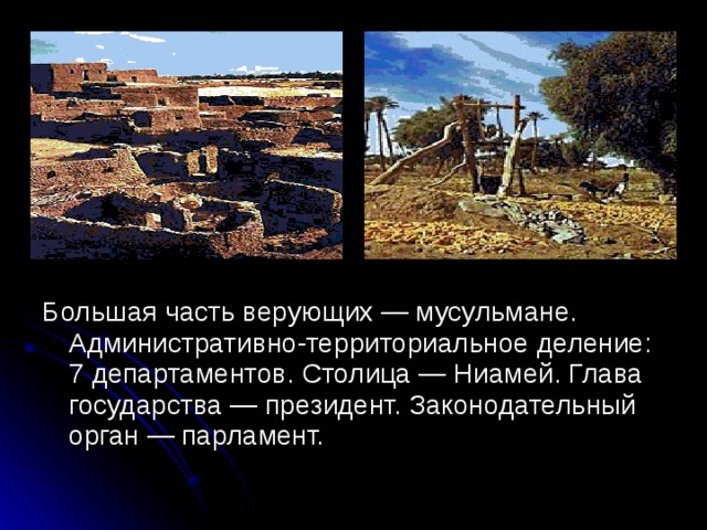 Большая часть верующих — мусульмане. Административно-территориальное деление: 7 департаментов. Столица — Ниамей. Глава государства — президент. Законодательный орган — парламент.