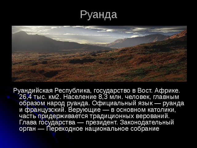 Руанда  Руандийская Республика, государство в Вост. Африке. 26,4 тыс. км2. Население 8,3 млн. человек, главным образом народ руанда. Официальный язык — руанда и французский. Верующие — в основном католики, часть придерживается традиционных верований. Глава государства — президент. Законодательный орган — Переходное национальное собрание