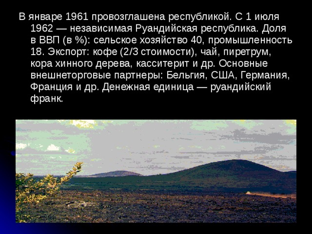 В январе 1961 провозглашена республикой. С 1 июля 1962 — независимая Руандийская республика. Доля в ВВП (в %): сельское хозяйство 40, промышленность 18. Экспорт: кофе (2/3 стоимости), чай, пиретрум, кора хинного дерева, касситерит и др. Основные внешнеторговые партнеры: Бельгия, США, Германия, Франция и др. Денежная единица — руандийский франк.
