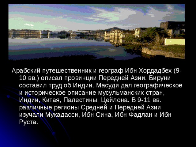 Арабский путешественник и географ Ибн Хордадбех (9-10 вв.) описал провинции Передней Азии. Бируни составил труд об Индии, Масуди дал географическое и историческое описание мусульманских стран, Индии, Китая, Палестины, Цейлона. В 9-11 вв. различные регионы Средней и Передней Азии изучали Мукадасси, Ибн Сина, Ибн Фадлан и Ибн Руста.