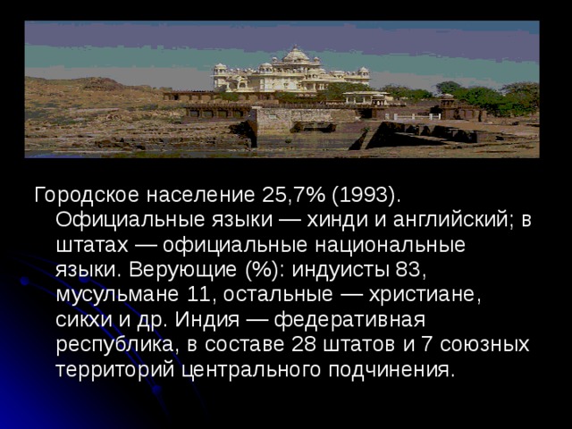Городское население 25,7% (1993). Официальные языки — хинди и английский; в штатах — официальные национальные языки. Верующие (%): индуисты 83, мусульмане 11, остальные — христиане, сикхи и др. Индия — федеративная республика, в составе 28 штатов и 7 союзных территорий центрального подчинения.