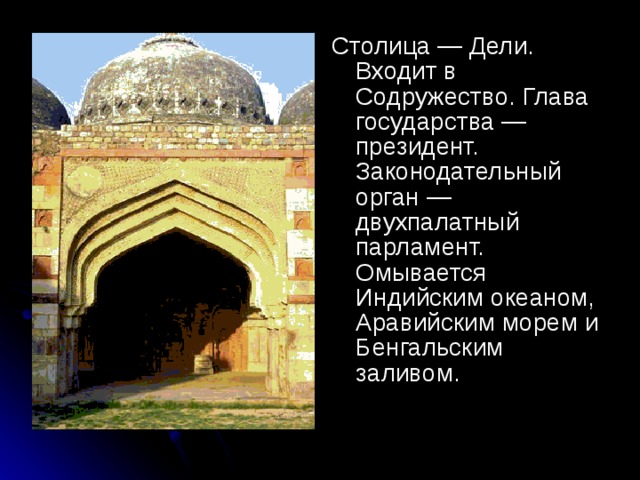 Столица — Дели. Входит в Содружество. Глава государства — президент. Законодательный орган — двухпалатный парламент. Омывается Индийским океаном, Аравийским морем и Бенгальским заливом.