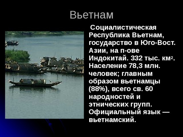 Социалистическая Республика Вьетнам, государство в Юго-Вост. Азии, на п-ове Индокитай. 332 тыс. км 2 . Население 78,3 млн. человек; главным образом вьетнамцы (88%), всего св. 60 народностей и этнических групп. Официальный язык — вьетнамский. Вьетнам