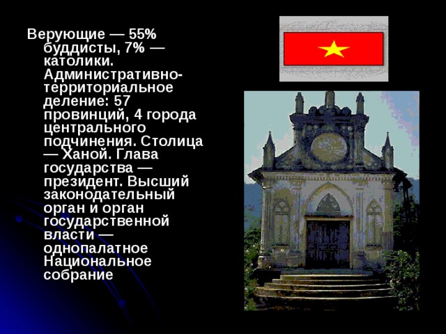Верующие — 55% буддисты, 7% — католики. Административно-территориальное деление: 57 провинций, 4 города центрального подчинения. Столица — Ханой. Глава государства — президент. Высший законодательный орган и орган государственной власти — однопалатное Национальное собрание