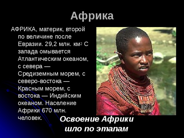 Африка АФРИКА, материк, второй по величине после Евразии. 29,2 млн. км 2 С запада омывается Атлантическим океаном, с севера — Средиземным морем, с северо-востока — Красным морем, с востока — Индийским океаном. Население Африки 670 млн. человек. Освоение Африки шло по этапам