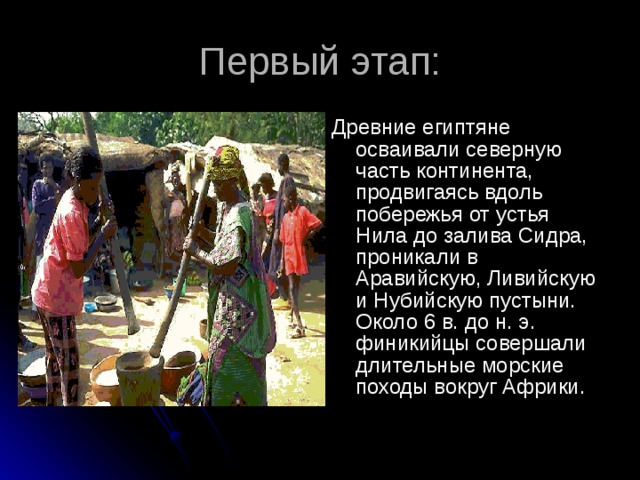 Первый этап: Древние египтяне осваивали северную часть континента, продвигаясь вдоль побережья от устья Нила до залива Сидра, проникали в Аравийскую, Ливийскую и Нубийскую пустыни. Около 6 в. до н. э. финикийцы совершали длительные морские походы вокруг Африки.