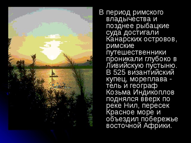 В период римского владычества и позднее рыбацкие суда достигали Канарских островов, римские путешественники проникали глубоко в Ливийскую пустыню. В 525 византийский купец, мореплава - тель и географ Козьма Индикоплов поднялся вверх по реке Нил, пересек Красное море и объездил побережье восточной Африки.