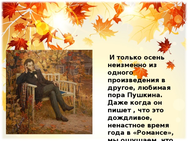  И только осень неизменно из одного произведения в другое, любимая пора Пушкина. Даже когда он пишет , что это дождливое, ненастное время года в «Романсе», мы ощущаем, что поэт находит утешение в этой грусти, и она ему нравится. 