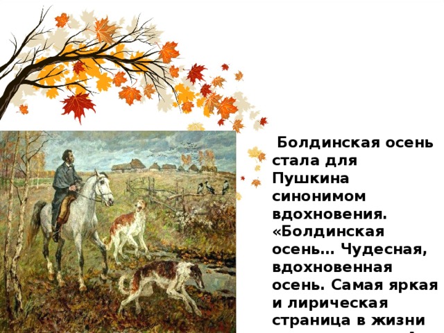  Болдинская осень стала для Пушкина синонимом вдохновения. «Болдинская осень… Чудесная, вдохновенная осень. Самая яркая и лирическая страница в жизни поэта»,- писал А. Гессен. 