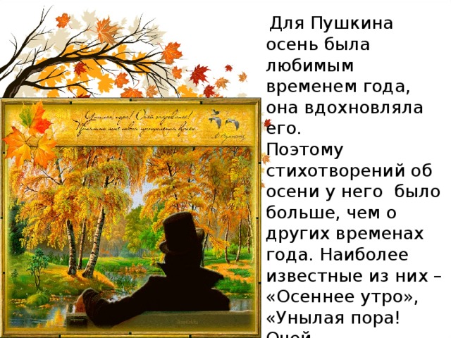  Для Пушкина осень была любимым временем года, она вдохновляла его. Поэтому стихотворений об осени у него было больше, чем о других временах года. Наиболее известные из них – «Осеннее утро», «Унылая пора! Очей очарованье!», «Осень», «Романс», «Осенний вечер»… 