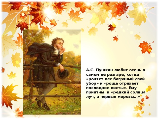   А.С. Пушкин любит осень в самом её разгаре, когда «роняет лес багряный свой убор» и «роща отряхает последние листы». Ему приятны и «редкий солнца луч, и первые морозы…» 