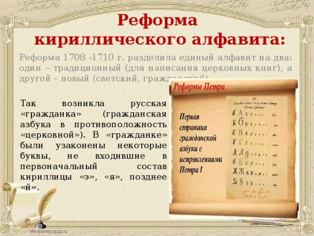 Реформа  кириллического алфавита: Реформа 1708 -1710 г. разделила единый алфавит на два: один – традиционный (для написания церковных книг), а другой – новый (светский, гражданский) Так возникла русская «гражданка» (гражданская азбука в противоположность «церковной»). В «гражданке» были узаконены некоторые буквы, не входившие в первоначальный состав кириллицы «э», «я», позднее «й». 