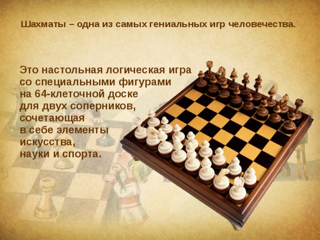 Шахматы – одна из самых гениальных игр человечества. Это настольная логическая игра  со специальными фигурами  на 64-клеточной доске  для двух соперников,  сочетающая  в себе элементы  искусства,  науки и спорта. 