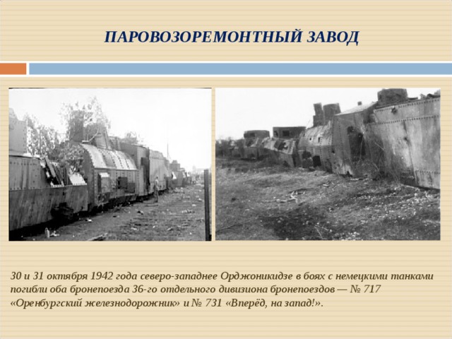 ПАРОВОЗОРЕМОНТНЫЙ ЗАВОД 30 и 31 октября 1942 года северо-западнее Орджоникидзе в боях с немецкими танками погибли оба бронепоезда 36-го отдельного дивизиона бронепоездов — № 717 «Оренбургский железнодорожник» и № 731 «Вперёд, на запад!». 