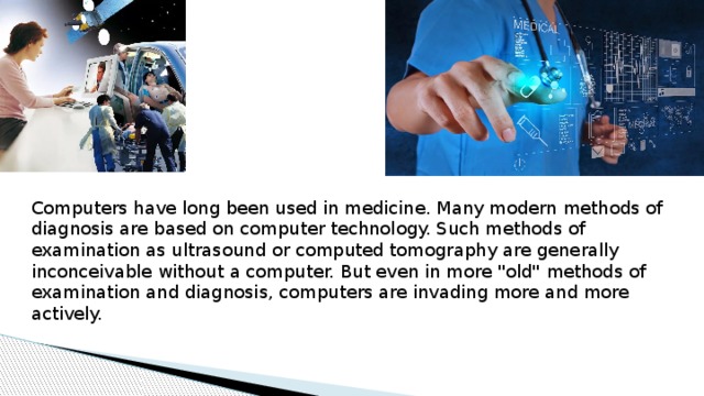 Computers have long been used in medicine. Many modern methods of diagnosis are based on computer technology. Such methods of examination as ultrasound or computed tomography are generally inconceivable without a computer. But even in more 