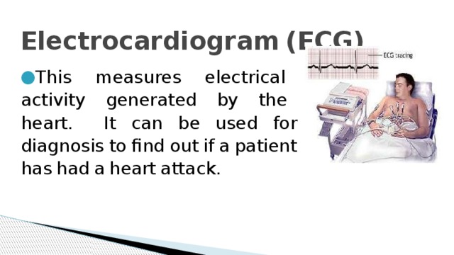 Electrocardiogram  (ECG)   This  measures  electrical  activity  generated  by  the  heart.  It  can  be  used  for  diagnosis  to  find  out  if  a  patient  has  had  a  heart  attack. 