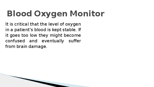 Blood  Oxygen  Monitor   It  is  critical  that  the  level  of  oxygen  in  a  patient's  blood  is  kept  stable.  If  it  goes  too  low  they  might  become  confused  and  eventually  suffer  from  brain  damage. 