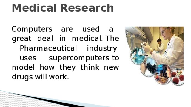 Medical  Research   Computers  are  used  a  great  deal  in  medical.  The  Pharmaceutical  industry  uses  supercomputers  to  model  how  they  think  new  drugs  will  work. 