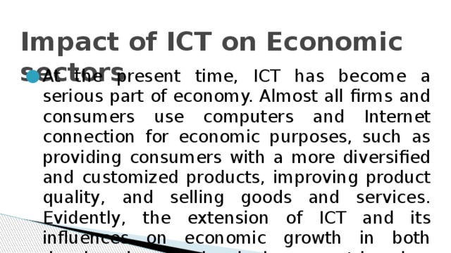 Impact of ICT on Economic sectors   At the present time, ICT has become a serious part of economy. Almost all firms and consumers use computers and Internet connection for economic purposes, such as providing consumers with a more diversified and customized products, improving product quality, and selling goods and services. Evidently, the extension of ICT and its influences on economic growth in both developed and developing countries has increased very fast during the last two decades. 