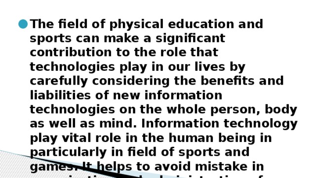 The field of physical education and sports can make a significant contribution to the role that technologies play in our lives by carefully considering the benefits and liabilities of new information technologies on the whole person, body as well as mind. Information technology play vital role in the human being in particularly in field of sports and games. It helps to avoid mistake in organization and administration of various sports and games at world level. 