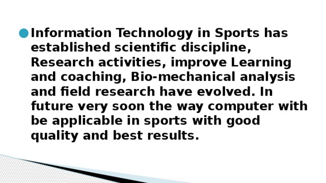 Information Technology in Sports has established scientific discipline, Research activities, improve Learning and coaching, Bio-mechanical analysis and field research have evolved. In future very soon the way computer with be applicable in sports with good quality and best results. 