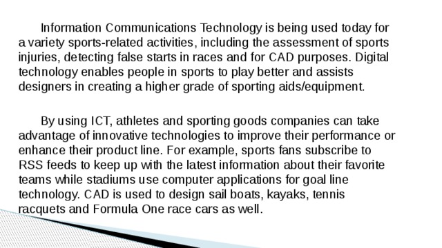  Information Communications Technology is being used today for a variety sports-related activities, including the assessment of sports injuries, detecting false starts in races and for CAD purposes. Digital technology enables people in sports to play better and assists designers in creating a higher grade of sporting aids/equipment.  By using ICT, athletes and sporting goods companies can take advantage of innovative technologies to improve their performance or enhance their product line. For example, sports fans subscribe to RSS feeds to keep up with the latest information about their favorite teams while stadiums use computer applications for goal line technology. CAD is used to design sail boats, kayaks, tennis racquets and Formula One race cars as well. 