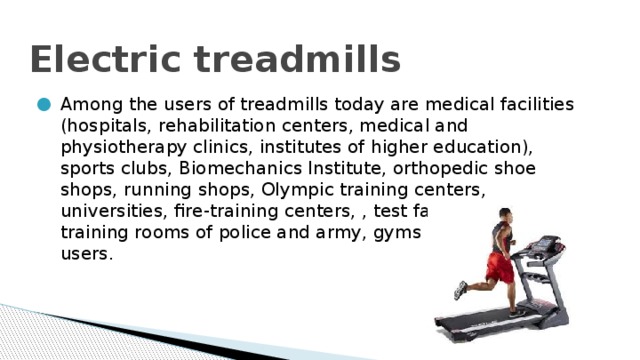 Electric treadmills Among the users of treadmills today are medical facilities (hospitals, rehabilitation centers, medical and physiotherapy clinics, institutes of higher education), sports clubs, Biomechanics Institute, orthopedic shoe shops, running shops, Olympic training centers, universities, fire-training centers, , test facilities and training rooms of police and army, gyms and even home users. 