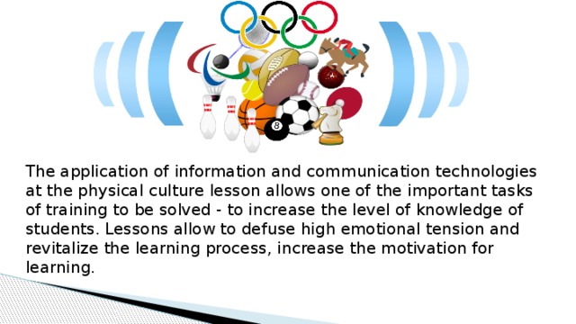 The application of information and communication technologies at the physical culture lesson allows one of the important tasks of training to be solved - to increase the level of knowledge of students. Lessons allow to defuse high emotional tension and revitalize the learning process, increase the motivation for learning. 