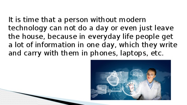 It is time that a person without modern technology can not do a day or even just leave the house, because in everyday life people get a lot of information in one day, which they write and carry with them in phones, laptops, etc. 