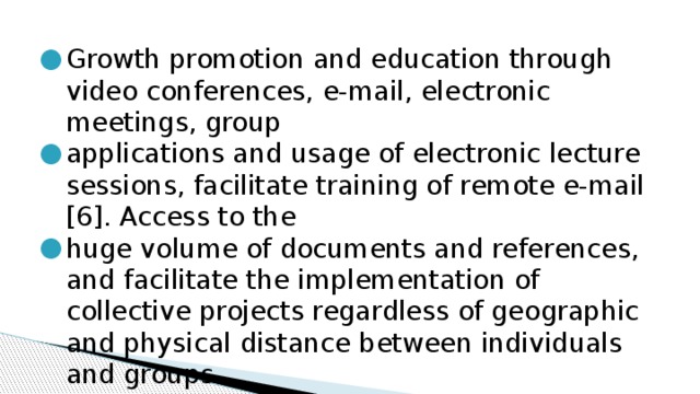 Growth promotion and education through video conferences, e-mail, electronic meetings, group applications and usage of electronic lecture sessions, facilitate training of remote e-mail [6]. Access to the huge volume of documents and references, and facilitate the implementation of collective projects regardless of geographic and physical distance between individuals and groups. 