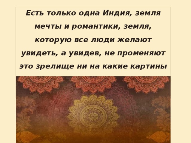 Есть только одна Индия, земля мечты и романтики, земля, которую все люди желают увидеть, а увидев, не променяют это зрелище ни на какие картины всей остальной планеты, вместе взятые. 