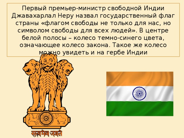 Первый премьер-министр свободной Индии Джавахарлал Неру назвал государственный флаг страны «флагом свободы не только для нас, но символом свободы для всех людей». В центре белой полосы – колесо темно-синего цвета, означающее колесо закона. Такое же колесо можно увидеть и на гербе Индии 