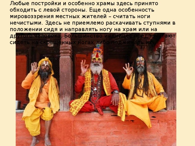 Любые постройки и особенно храмы здесь принято обходить с левой стороны. Еще одна особенность мировоззрения местных жителей – считать ноги нечистыми. Здесь не приемлемо раскачивать ступнями в положении сидя и направлять ногу на храм или на другого человека. Большинство индийцев предпочитают сидеть на скрещенных ногах либо поджимать их.
