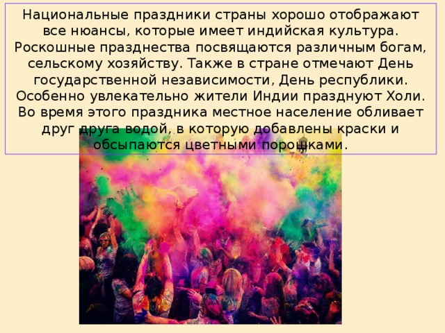 Национальные праздники страны хорошо отображают все нюансы, которые имеет индийская культура. Роскошные празднества посвящаются различным богам, сельскому хозяйству. Также в стране отмечают День государственной независимости, День республики. Особенно увлекательно жители Индии празднуют Холи. Во время этого праздника местное население обливает друг друга водой, в которую добавлены краски и обсыпаются цветными порошками.