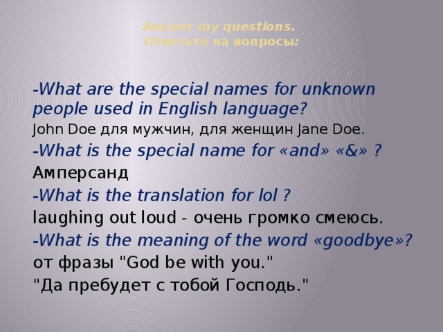Answer my questions.  Ответьте на вопросы :   -What are the special names for unknown people used in English language?  John Doe для мужчин, для женщин Jane Doe. -What is the special name for «and» «&» ? Амперсанд -What is the translation for lol ? laughing out loud - очень громко смеюсь. -What is the meaning of the word «goodbye»? от фразы 