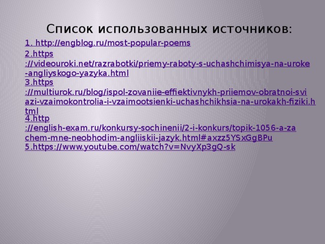 Список использованных источников: 1. http ://engblog.ru/most-popular-poems 2. https ://videouroki.net/razrabotki/priemy-raboty-s-uchashchimisya-na-uroke-angliyskogo-yazyka.html 3. https ://multiurok.ru/blog/ispol-zovaniie-effiektivnykh-priiemov-obratnoi-sviazi-vzaimokontrolia-i-vzaimootsienki-uchashchikhsia-na-urokakh-fiziki.html 4. http ://english-exam.ru/konkursy-sochinenii/2-i-konkurs/topik-1056-a-zachem-mne-neobhodim-angliiskii-jazyk.html#axzz5YSxGgBPu 5. https ://www.youtube.com/watch?v=NvyXp3gQ-sk     