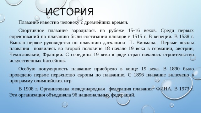 История Плавание известно человеку с древнейших времен. Спортивное плавание зародилось на рубеже 15-16 веков. Среди первых соревнований по плаванию были состязания пловцов в 1515 г. В венеции. В 1538 г. Вышло первое руководство по плаванию датчанина П. Винмана. Первые школы плавания появились во второй половине 18 начале 19 века в германии, австрии, Чехословакии, Франции. С середины 19 века в ряде стран началось строительство искусственных бассейнов. Особую популярность плавание приобрело в конце 19 века. В 1890 было проведено первое первенство европы по плаванию. С 1896 плавание включено в программу олимпийских игр. В 1908 г. Организована международная федерация плавания ФИНА. В 1973 г. Эта организация объединяла 96 национальных федераций. 