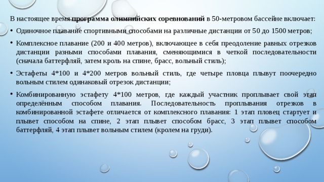 В настоящее время  программа олимпийских соревнований  в 50-метровом бассейне включает: Одиночное плавание спортивными способами на различные дистанции от 50 до 1500 метров; Комплексное плавание (200 и 400 метров), включающее в себя преодоление равных отрезков дистанции разными способами плавания, сменяющимися в четкой последовательности (сначала баттерфляй, затем кроль на спине, брасс, вольный стиль); Эстафеты 4*100 и 4*200 метров вольный стиль, где четыре пловца плывут поочередно вольным стилем одинаковый отрезок дистанции; Комбинированную эстафету 4*100 метров, где каждый участник проплывает свой этап определённым способом плавания. Последовательность проплывания отрезков в комбинированной эстафете отличается от комплексного плавания: 1 этап пловец стартует и плывет способом на спине, 2 этап плывет способом брасс, 3 этап плывет способом баттерфляй, 4 этап плывет вольным стилем (кролем на груди). 