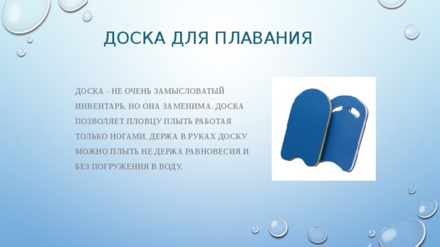 Доска для плавания Доска - не очень замысловатый инвентарь, но она заменима. Доска позволяет пловцу плыть работая только ногами. Держа в руках доску можно плыть не держа равновесия и без погружения в воду. 