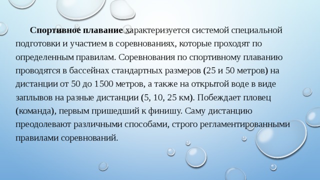 Спортивное плавание  характеризуется системой специальной подготовки и участием в соревнованиях, которые проходят по определенным правилам. Соревнования по спортивному плаванию проводятся в бассейнах стандартных размеров (25 и 50 метров) на дистанции от 50 до 1500 метров, а также на открытой воде в виде заплывов на разные дистанции (5, 10, 25 км). Побеждает пловец (команда), первым пришедший к финишу. Саму дистанцию преодолевают различными способами, строго регламентированными правилами соревнований. 